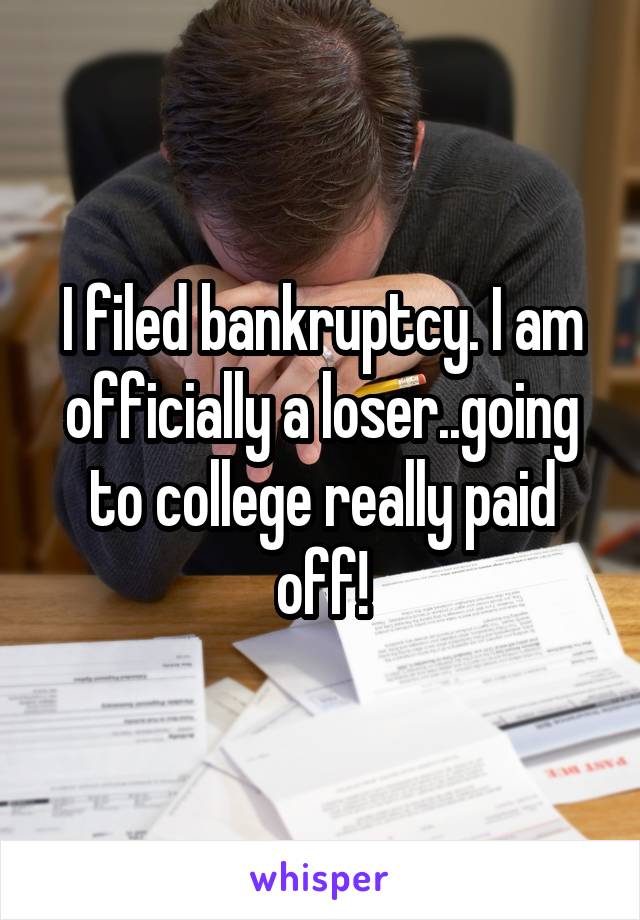 I filed bankruptcy. I am officially a loser..going to college really paid off!
