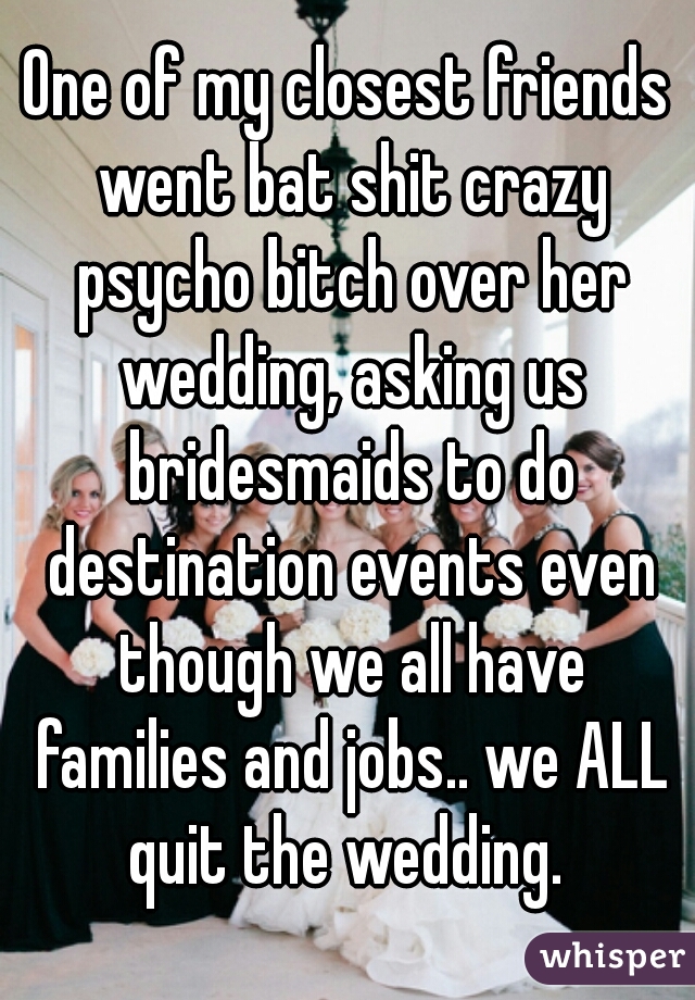 One of my closest friends went bat shit crazy psycho bitch over her wedding, asking us bridesmaids to do destination events even though we all have families and jobs.. we ALL quit the wedding. 