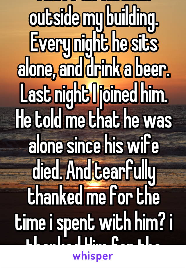 I have an old man outside my building. Every night he sits alone, and drink a beer. Last night I joined him. He told me that he was alone since his wife died. And tearfully thanked me for the time i spent with him😊 i thanked Him for the honor