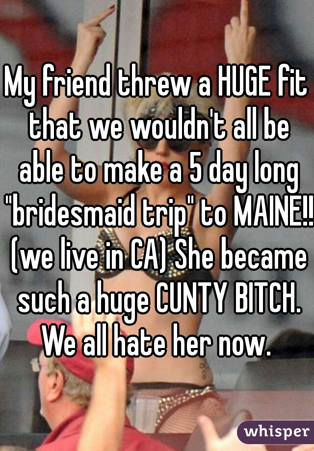 My friend threw a HUGE fit that we wouldn't all be able to make a 5 day long "bridesmaid trip" to MAINE!! (we live in CA) She became such a huge CUNTY BITCH. We all hate her now. 
