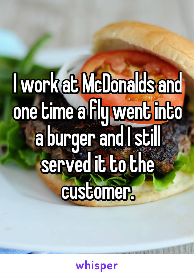 I work at McDonalds and one time a fly went into a burger and I still served it to the customer.