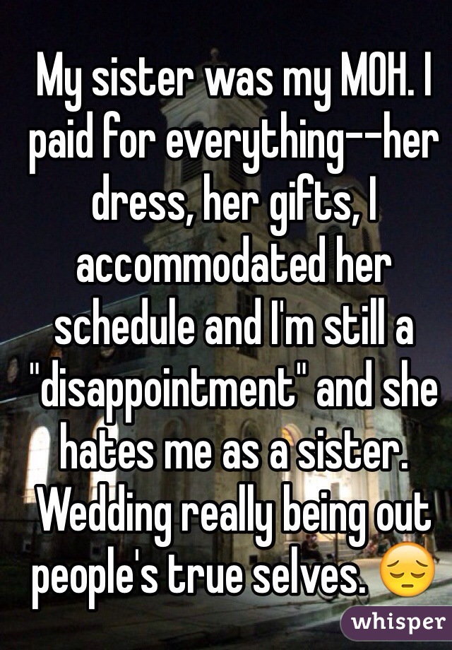 My sister was my MOH. I paid for everything--her dress, her gifts, I accommodated her schedule and I'm still a "disappointment" and she hates me as a sister. 
Wedding really being out people's true selves. 😔