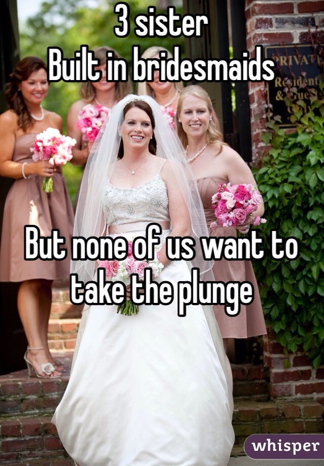 3 sister
Built in bridesmaids 



But none of us want to take the plunge 