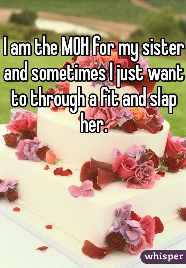I am the MOH for my sister and sometimes I just want to through a fit and slap her.