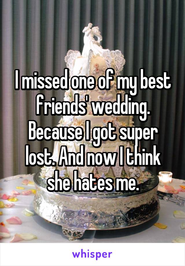 I missed one of my best friends' wedding. Because I got super lost. And now I think she hates me.