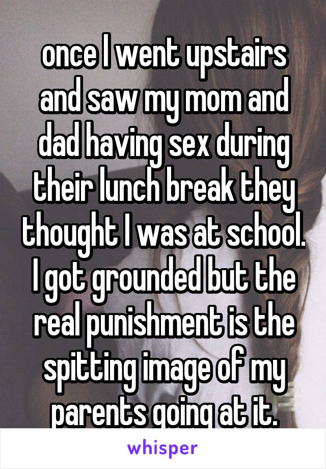 once I went upstairs and saw my mom and dad having sex during their lunch break they thought I was at school. I got grounded but the real punishment is the spitting image of my parents going at it.