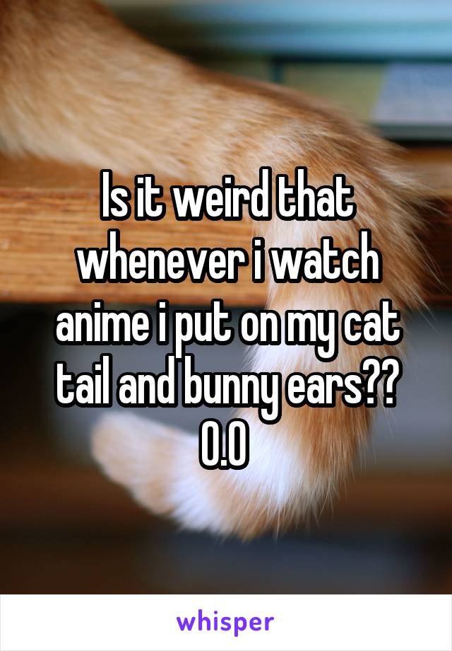Is it weird that whenever i watch anime i put on my cat tail and bunny ears?? O.O 