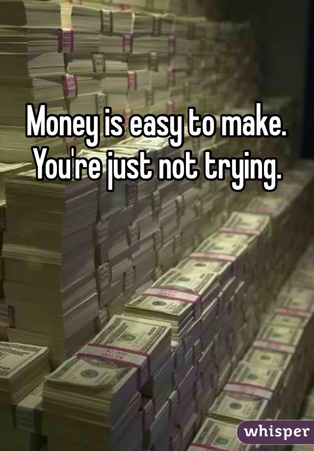 Money is easy to make. You're just not trying.