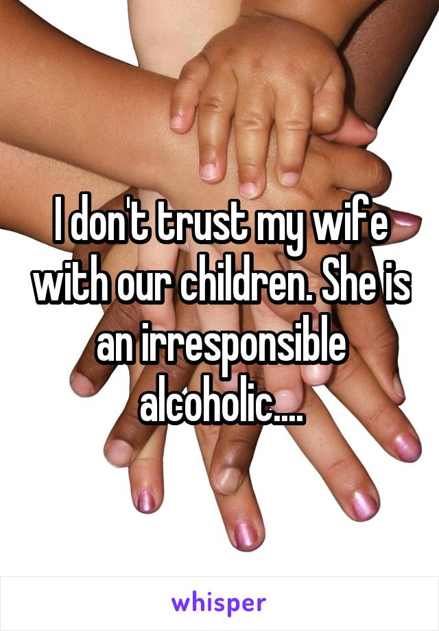 I don't trust my wife with our children. She is an irresponsible alcoholic....