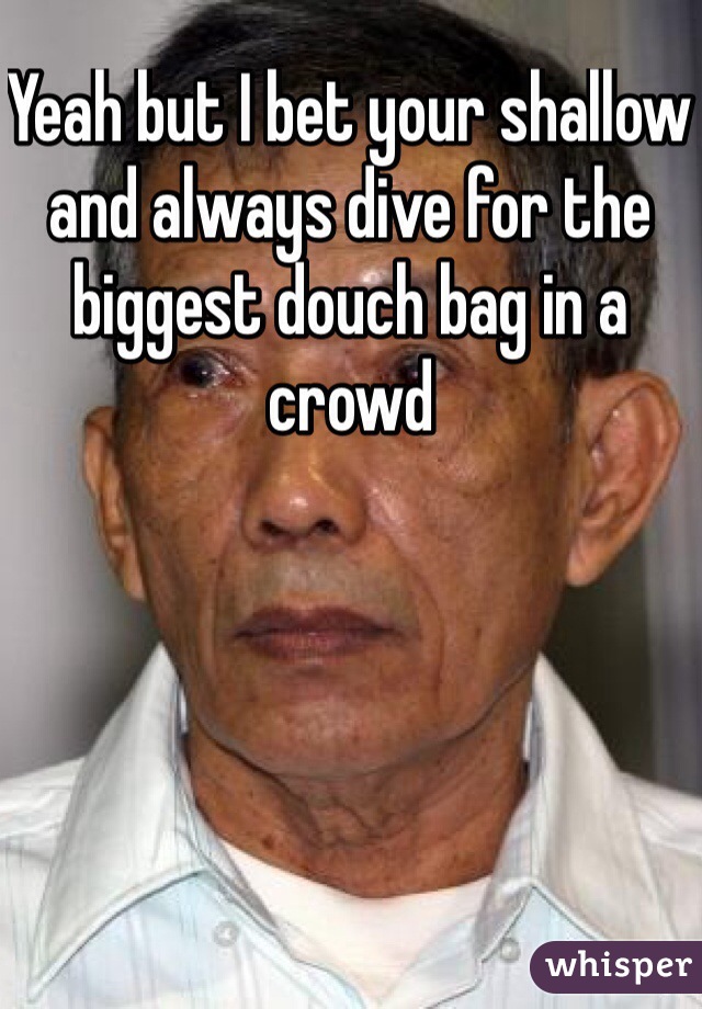 Yeah but I bet your shallow and always dive for the biggest douch bag in a crowd