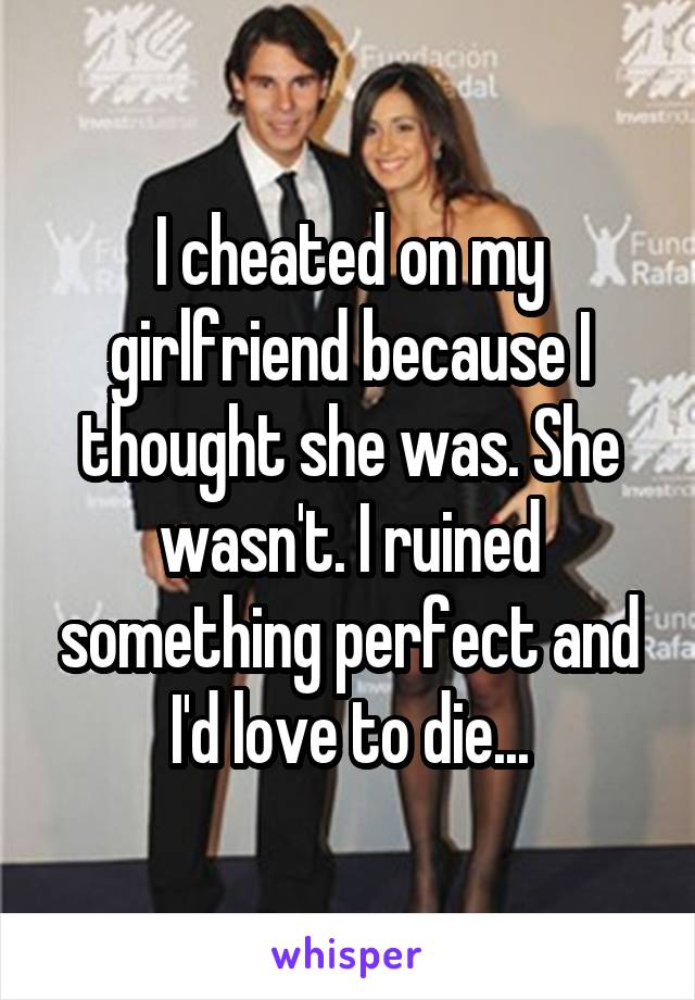 I cheated on my girlfriend because I thought she was. She wasn't. I ruined something perfect and I'd love to die...