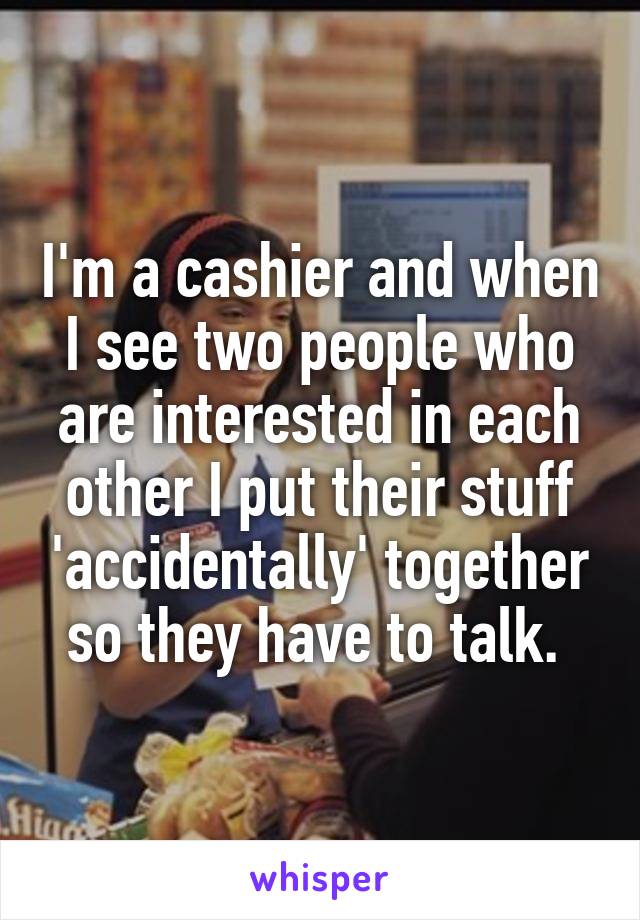 I'm a cashier and when I see two people who are interested in each other I put their stuff 'accidentally' together so they have to talk. 