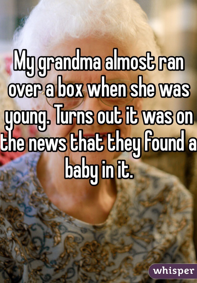 My grandma almost ran over a box when she was young. Turns out it was on the news that they found a baby in it. 