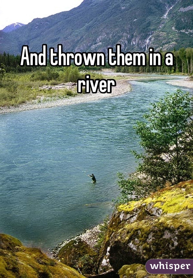 And thrown them in a river