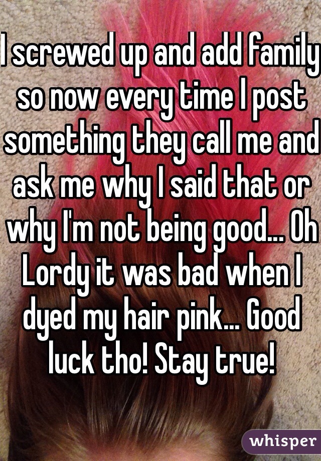I screwed up and add family so now every time I post something they call me and ask me why I said that or why I'm not being good... Oh Lordy it was bad when I dyed my hair pink... Good luck tho! Stay true!