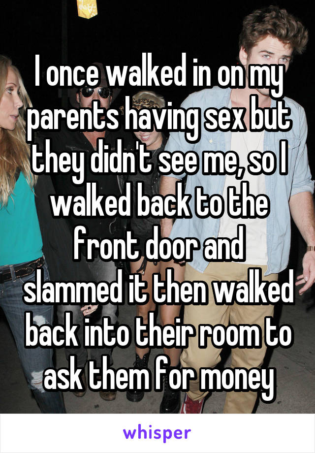 I once walked in on my parents having sex but they didn't see me, so I walked back to the front door and slammed it then walked back into their room to ask them for money