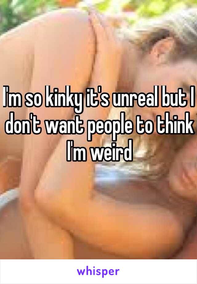 I'm so kinky it's unreal but I don't want people to think I'm weird