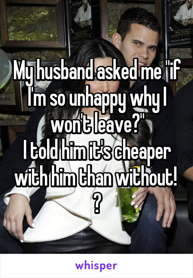 My husband asked me "if I'm so unhappy why I won't leave?"
I told him it's cheaper with him than without! 
😑