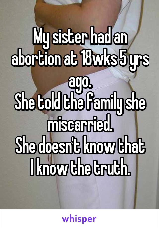 My sister had an abortion at 18wks 5 yrs ago.
She told the family she miscarried.
She doesn't know that I know the truth.
