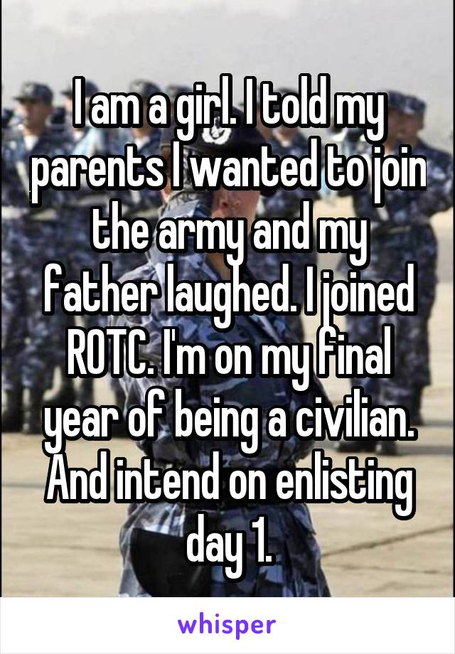 I am a girl. I told my parents I wanted to join the army and my father laughed. I joined ROTC. I'm on my final year of being a civilian. And intend on enlisting day 1.