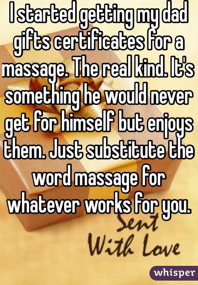 I started getting my dad gifts certificates for a massage. The real kind. It's something he would never get for himself but enjoys them. Just substitute the word massage for whatever works for you.