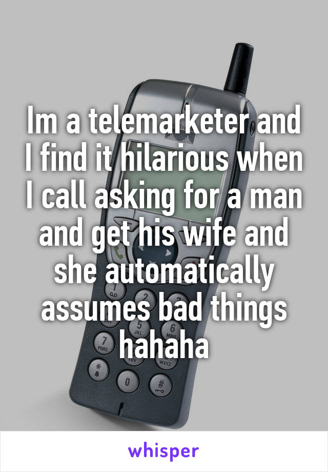 Im a telemarketer and I find it hilarious when I call asking for a man and get his wife and she automatically assumes bad things hahaha