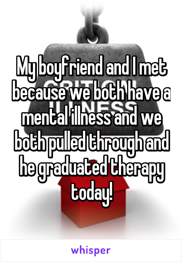 My boyfriend and I met because we both have a mental illness and we both pulled through and he graduated therapy today!