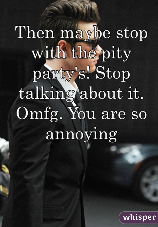 Then maybe stop with the pity party's! Stop talking about it. Omfg. You are so annoying 