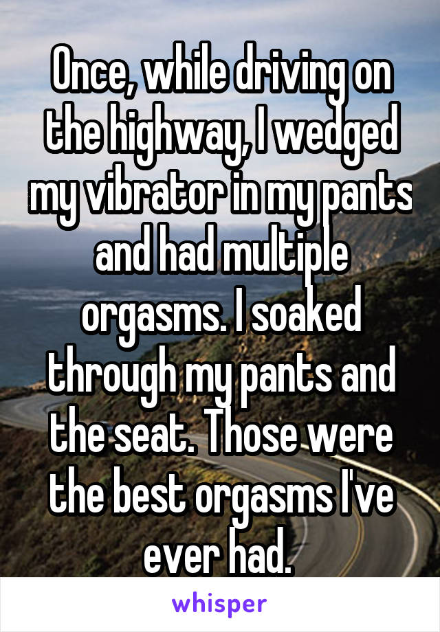 Once, while driving on the highway, I wedged my vibrator in my pants and had multiple orgasms. I soaked through my pants and the seat. Those were the best orgasms I've ever had. 