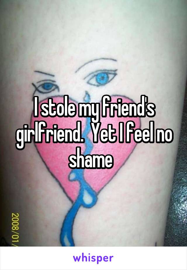 I stole my friend's girlfriend.  Yet I feel no shame  