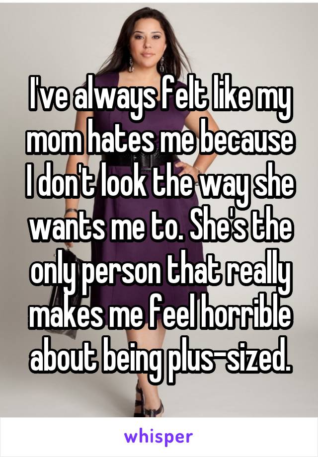 I've always felt like my mom hates me because I don't look the way she wants me to. She's the only person that really makes me feel horrible about being plus-sized.