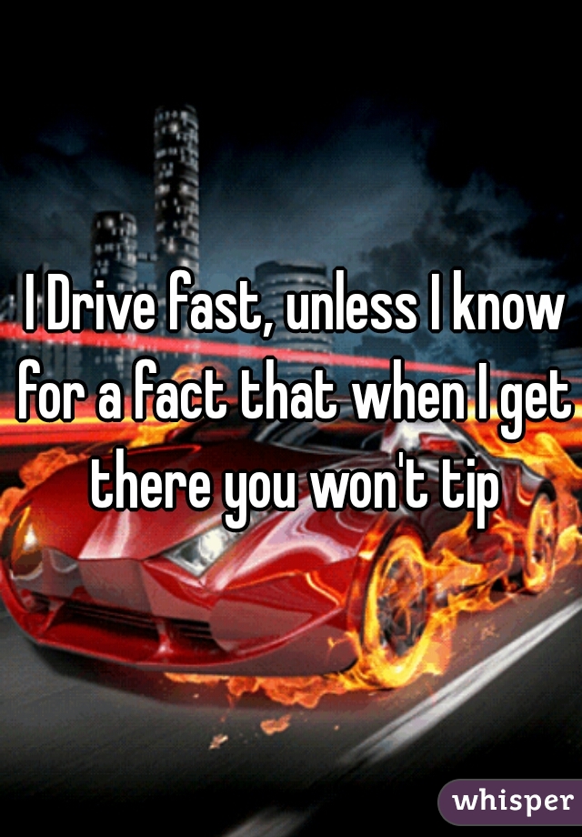  I Drive fast, unless I know for a fact that when I get there you won't tip