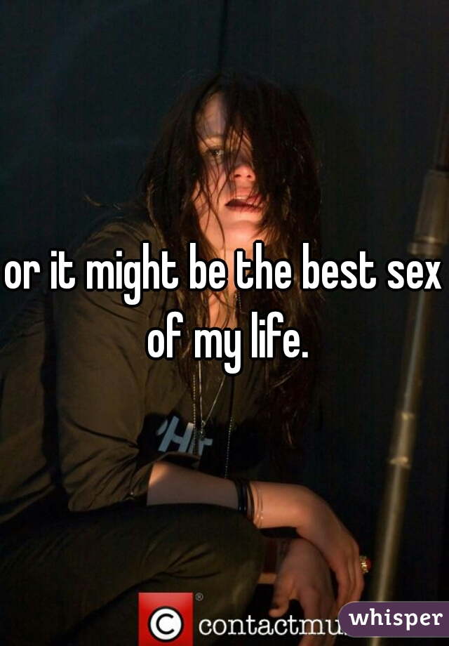 or it might be the best sex of my life.