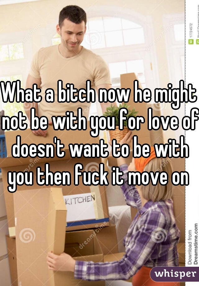 What a bitch now he might not be with you for love of doesn't want to be with you then fuck it move on 