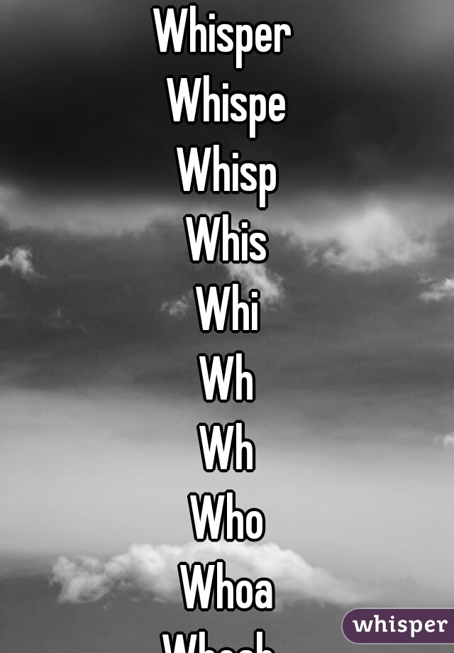 Whisper 
Whispe
Whisp
Whis
Whi
Wh
W
Wh
Who
Whoa
Whoah. 