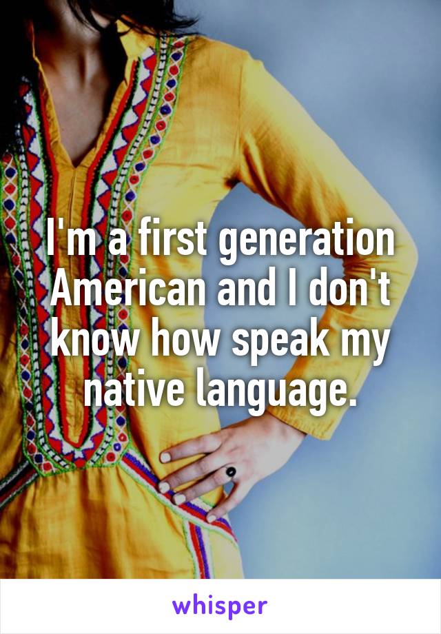 I'm a first generation American and I don't know how speak my native language.