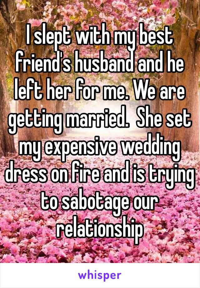 I slept with my best friend's husband and he left her for me. We are getting married.  She set my expensive wedding dress on fire and is trying to sabotage our relationship