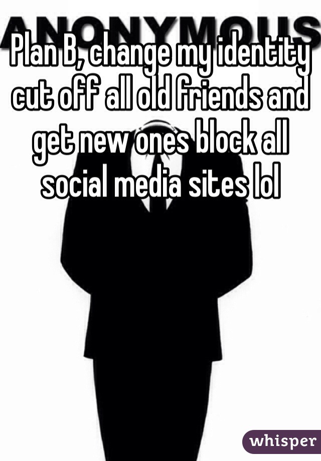 Plan B, change my identity cut off all old friends and get new ones block all social media sites lol