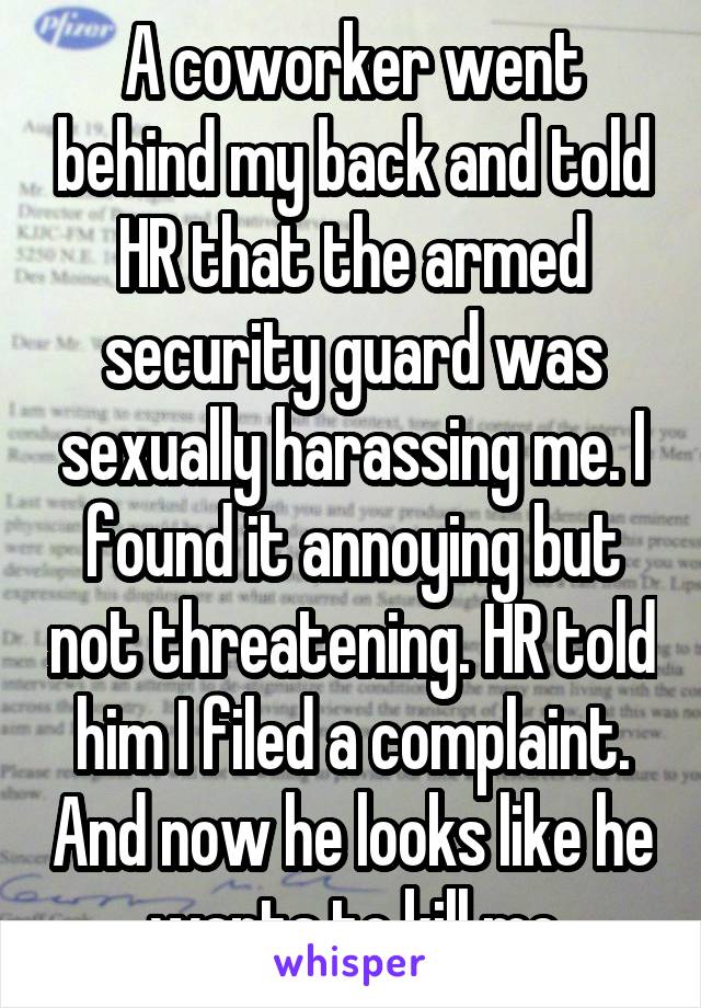 A coworker went behind my back and told HR that the armed security guard was sexually harassing me. I found it annoying but not threatening. HR told him I filed a complaint. And now he looks like he wants to kill me