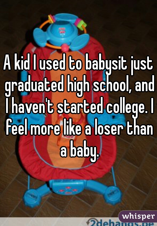 A kid I used to babysit just graduated high school, and I haven't started college. I feel more like a loser than a baby.