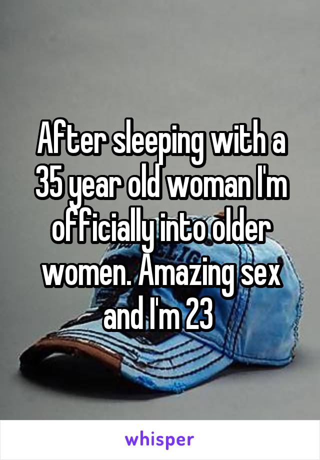 After sleeping with a 35 year old woman I'm officially into older women. Amazing sex and I'm 23 