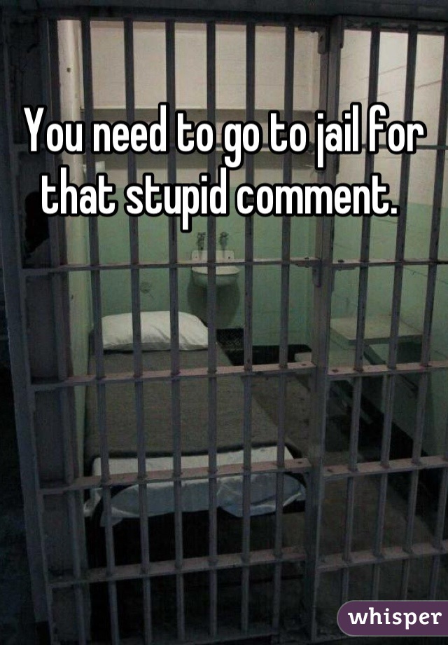 You need to go to jail for that stupid comment. 