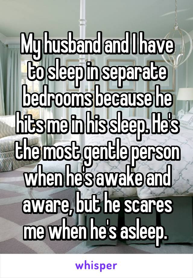 My husband and I have to sleep in separate bedrooms because he hits me in his sleep. He's the most gentle person when he's awake and aware, but he scares me when he's asleep. 