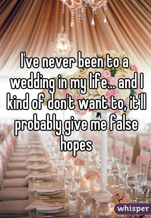 I've never been to a wedding in my life... and I kind of don't want to, it'll probably give me false hopes