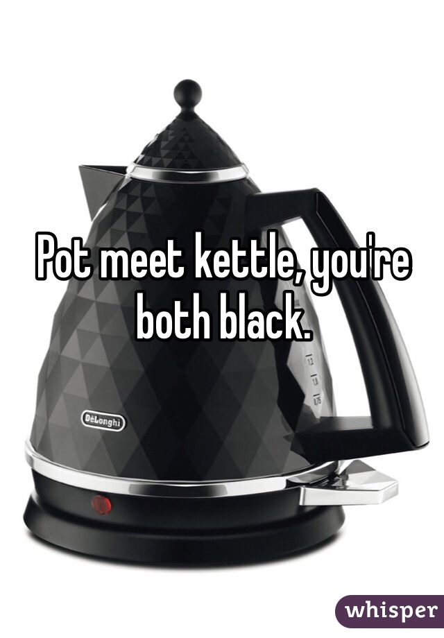 Pot meet kettle, you're both black.