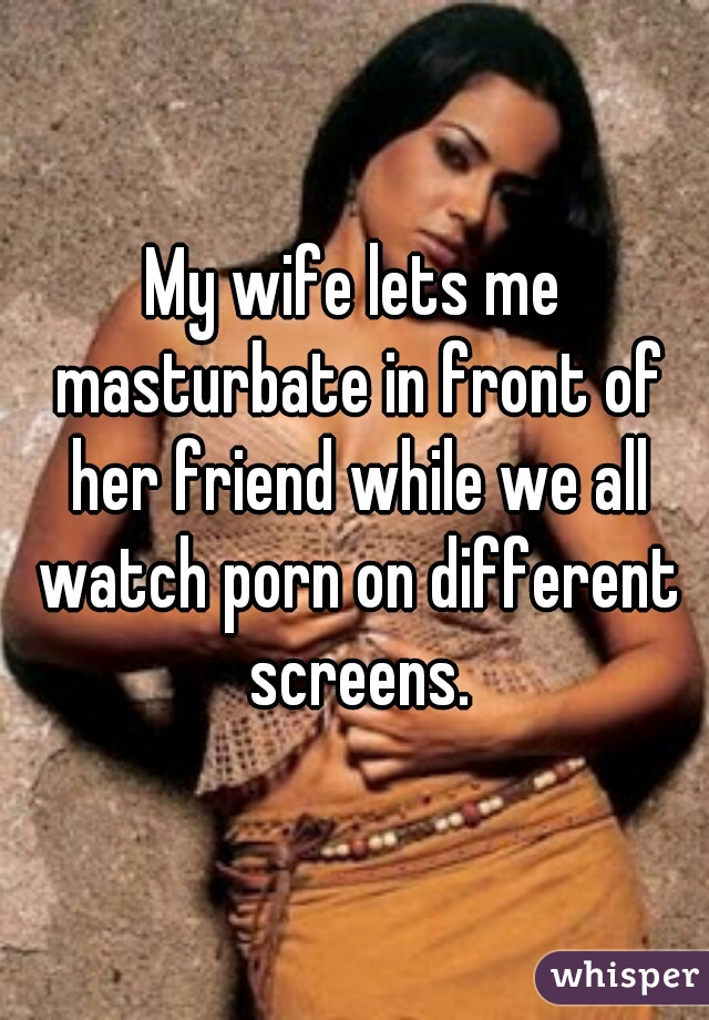 My wife lets me masturbate in front of her friend while we all watch porn on different screens.