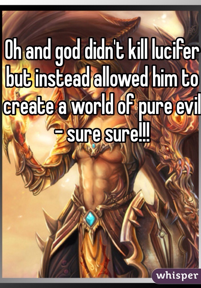 Oh and god didn't kill lucifer but instead allowed him to create a world of pure evil - sure sure!!!