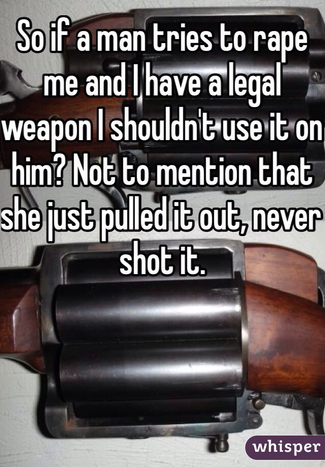 So if a man tries to rape me and I have a legal weapon I shouldn't use it on him? Not to mention that she just pulled it out, never shot it.