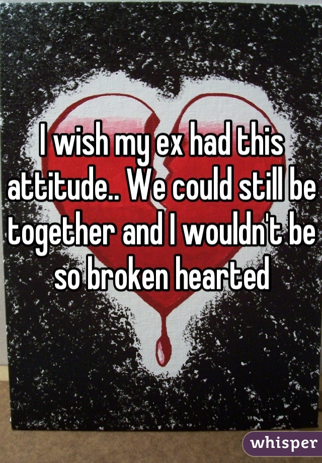 I wish my ex had this attitude.. We could still be together and I wouldn't be so broken hearted