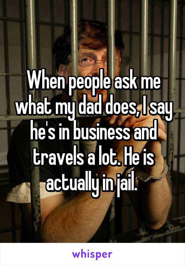 When people ask me what my dad does, I say he's in business and travels a lot. He is actually in jail. 